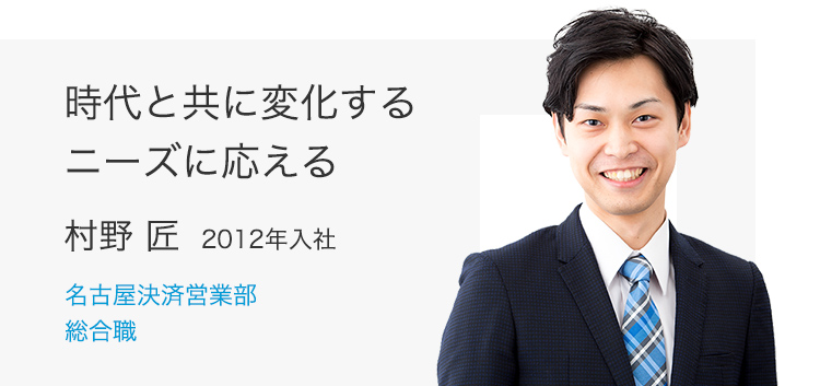 時代と共に変化するニーズに応える　村野 匠(2012年入社) 名古屋決済営業部 総合職