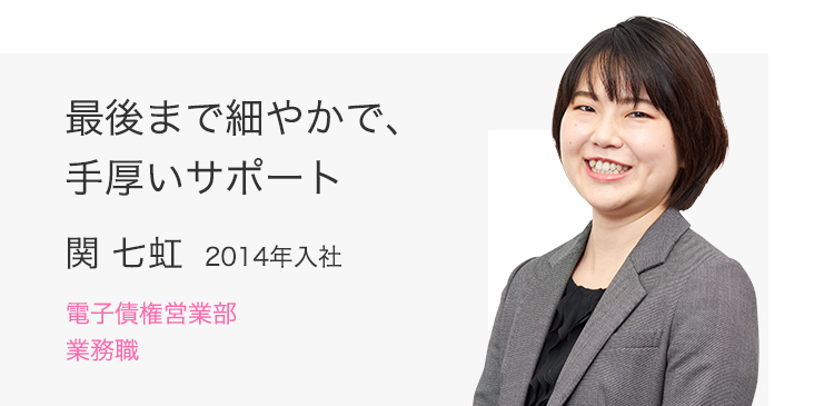 最後まで細やかで、手厚いサポート 関 七虹（2014年入社） 電子債権営業部 業務職