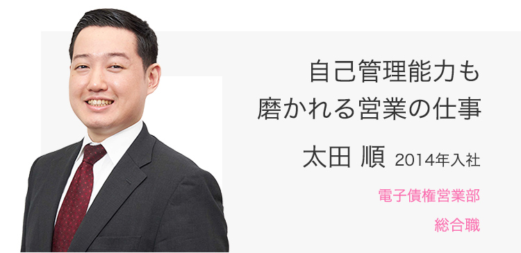 自己管理能力も磨かれる営業の仕事 太田 順（2014年入社） 電子債権営業部 総合職