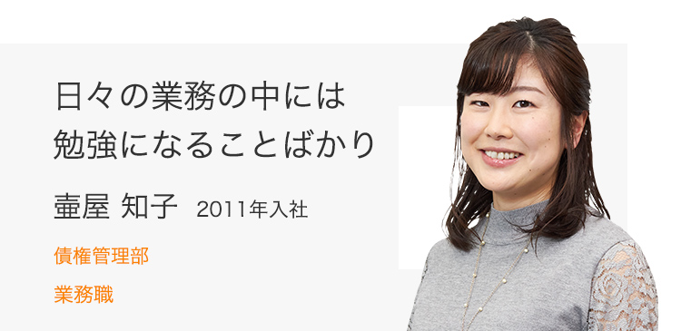 日々の業務の中には勉強になることばかり 壷屋 知子（2011年入社） 債権管理部 業務職