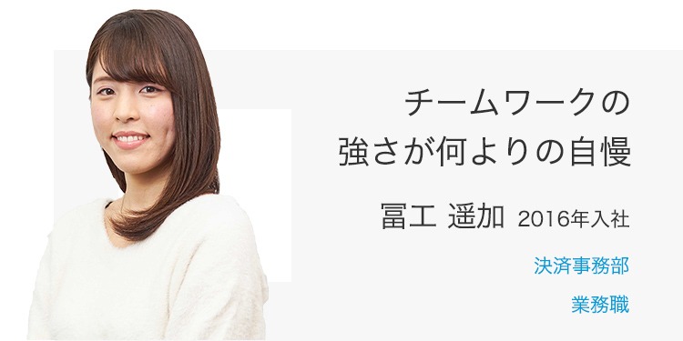 チームワークの強さが何よりの自慢 冨工 遥加（2016年入社） 決済事務部 業務職